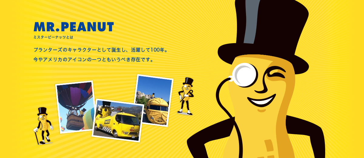 ミスターピーナッツとは プランターズのキャラクターとして誕生し、活躍して100年。今やアメリカのアイコンの一つともいうべき存在です。