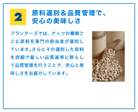 原料選別＆品質管理で、安心の美味しさ　プランターズでは、ナッツの種類ごとに原料を専門の担当者が選別しています。さらにその選別した原料を詳細で厳しい品質基準に照らして品質管理を行うことで、安心と美味しさをお届けしています。