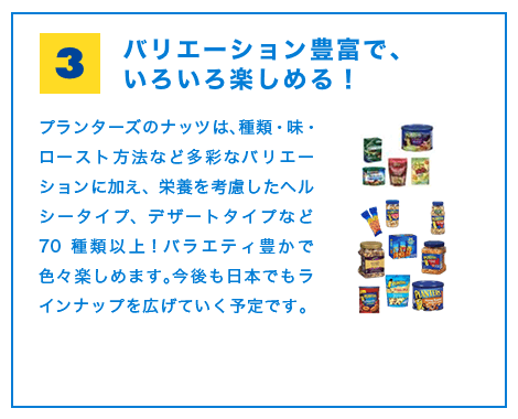 バリエーション豊富で、いろいろ楽しめる！プランターズのナッツは、種類・味・ロースト方法など多彩なバリエーションに加え、栄養を考慮したヘルシータイプ、デザートタイプなど70種類以上！バラエティ豊かで色々楽しめます。今後も日本でもラインナップを広げていく予定です。
